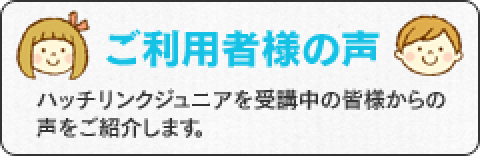 ご利用者様の声　ハッチリンクジュニアを受講中の皆様からの声をご紹介します。